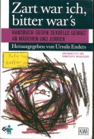 Zart war ich, bitter war's
Handbuch gegen sexuelle Gewalt an Mädchen und Jungen
Herausgegeben von Ursula Enders
1995 Verlag Kiepenheuer & Witsch Köln
Umschlagstext:
Immer noch bleiben sexuell missbrauchte Mädchen und Jungen in ihrer Not allein. Auch Mütter, Väter, PädagogInnen, ärztInnen und JuristInnen spüren bei der Konfrontation mit sexueller Gewalt ihre Sprachlosigkeit und Ohnmacht. Zart war ich, bitter war's ist seit Jahren das Handbuch gegen sexuelle Gewalt an Mädchen und Jungen. Es beschreibt nicht nur Ursachen, Ausmass und Folgen des sexuellen Missbrauchs an Mädchen und Jungen, es vermittelt vorallem konkrete Anleitungen für die praktische Arbeit mit Betroffenen.
Aus dem Inhalt: Was tun, wenn ich sexuellen Missbrauch vermute? - Hilfen für betroffene Mädchen und Jungen - Beratung und Therapie - Interventionsschritte des Jugendamtes - Strafanzeige: Ja oder Nein? - Diagnosemöglichkeiten des Kinderarztes - Ideen für den Erziehungsalltag. Zur aktellen Diskussion: Täter und Täterinnen - Kinderpornographie und ritualisierter Missbrauch - Gibt es einen Missbrauch mit dem Missbrauch? - Missbrauch in der Therapie - Missbrauch in Institutionen - Neue Ansätze in der Präventionsarbeit.