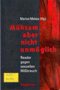 Mühsam - aber nicht unmöglich
Reader gegen sexuellen Missbrauch
Marion Mebes (Hg.)
1992 1.Auflage Verlag Donna Vita Berlin
Umschlagstext:
Geschwiegen hatten sie lange genug!
Anfang der 80er Jahre brachen Frauen das Tabu und
trauten sich endlich, über die sexuelle Gewalt zu sprechen,
die sie als Mädchen erlebt hatten: ausgeübt durch Väter,
Grossväter, durch die guten Freunde der Familie und
andere. In Berlin gründeten sie die erste Selbsthilfegruppe,
daraus entstand WILDWASSER.
Heute gibt es ein bundesweites Netz von Hilfsangeboten,
das aber längst nicht ausreicht. Und noch immer werden
Täten entschuldigt und entschuldet.
Dieser Reader mit Beiträgen von Gitti Hentschel,
Barbara Kavemann, Marion Mebes, Ingrid Lostöter,
Cillie Rentmeister und vielen anderen Frauen ist
eine Wertschätzung geleisteteter Arbeit und macht Mut,
Partei zu ergreifen für jene, die sexuellem Missbrauch
erlebt haben - damit diese überleben.